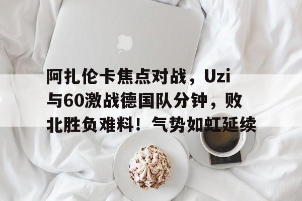安卓下载-阿扎伦卡焦点对战，Uzi与60激战德国队分钟，败北胜负难料！气势如虹延续的简单介绍-安卓下载
